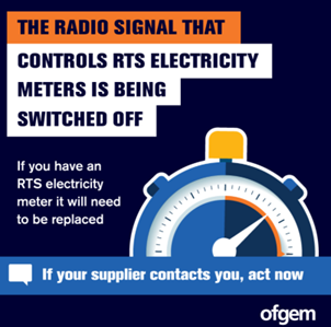The radio signal that controls RTS electricity meters is being switched off. If you have and RTS electricity meter it will need to be replaced. If your supplier contacts you, act now. Ofgem